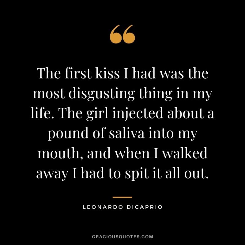 The first kiss I had was the most disgusting thing in my life. The girl injected about a pound of saliva into my mouth, and when I walked away I had to spit it all out.