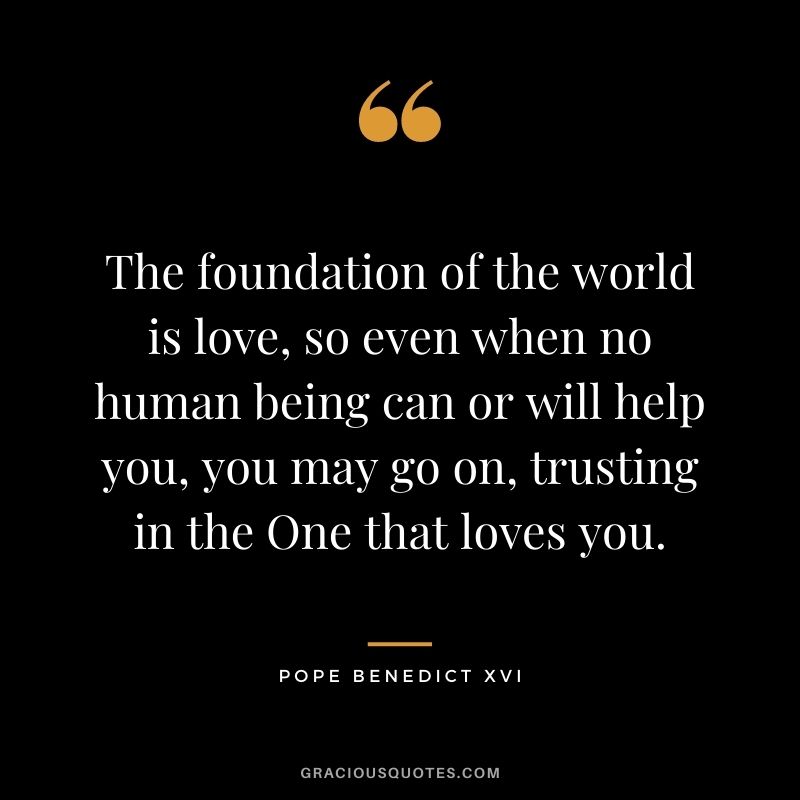 The foundation of the world is love, so even when no human being can or will help you, you may go on, trusting in the One that loves you.