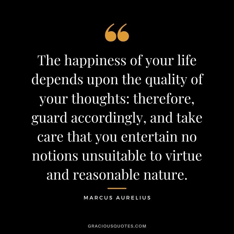 The happiness of your life depends upon the quality of your thoughts therefore, guard accordingly, and take care that you entertain no notions unsuitable to virtue and reasonable nature.