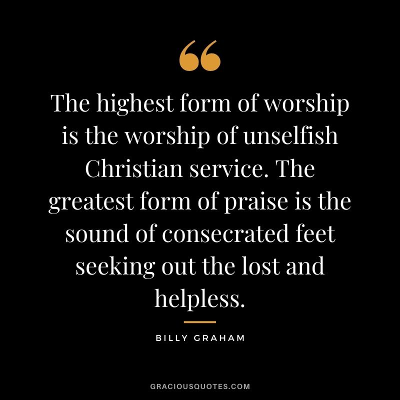 The highest form of worship is the worship of unselfish Christian service. The greatest form of praise is the sound of consecrated feet seeking out the lost and helpless.