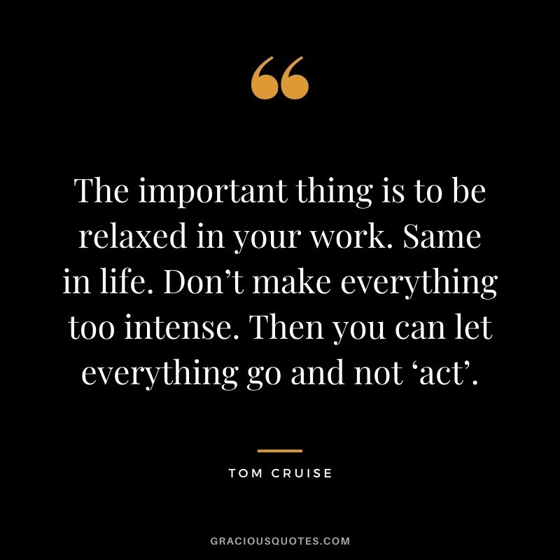 The important thing is to be relaxed in your work. Same in life. Don’t make everything too intense. Then you can let everything go and not ‘act’.