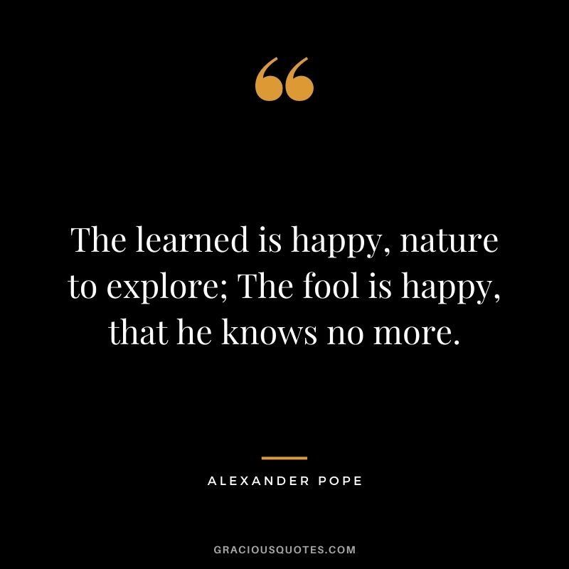 The learned is happy, nature to explore; The fool is happy, that he knows no more.