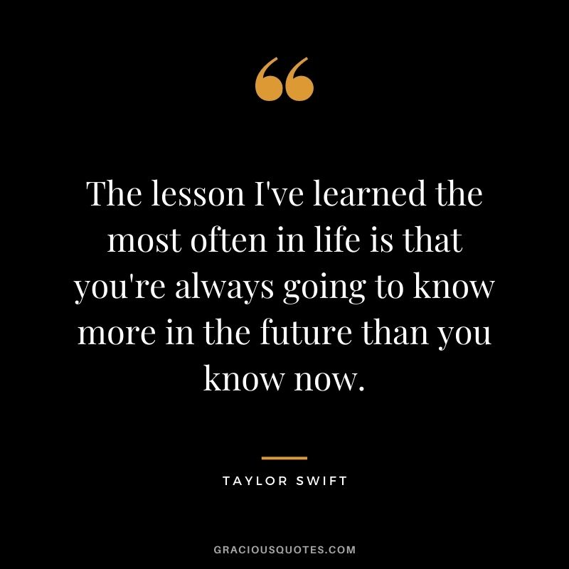 The lesson I've learned the most often in life is that you're always going to know more in the future than you know now.