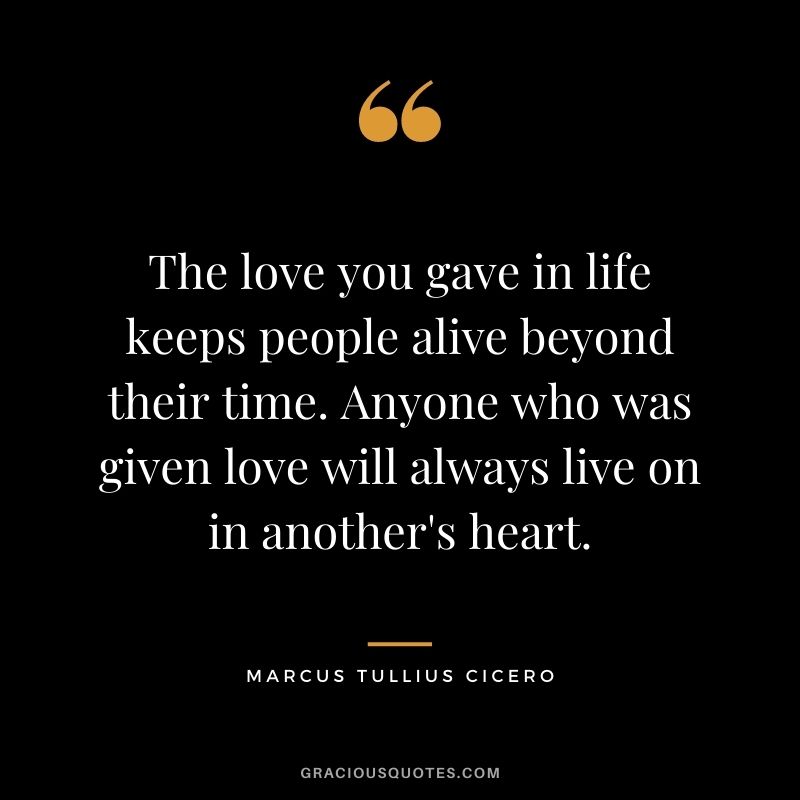 The love you gave in life keeps people alive beyond their time. Anyone who was given love will always live on in another's heart.