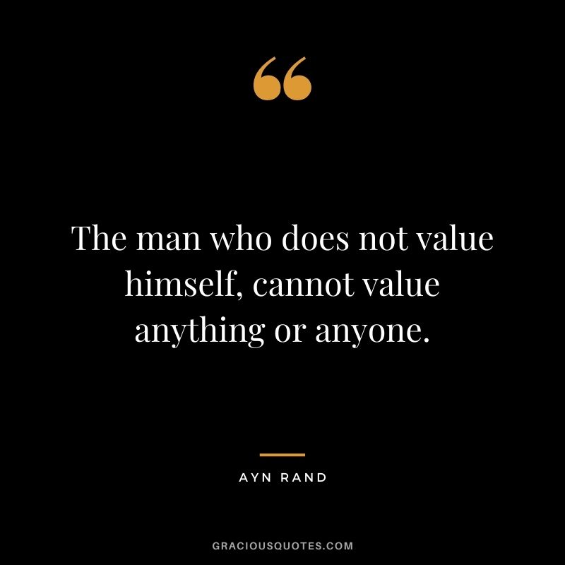 The man who does not value himself, cannot value anything or anyone.