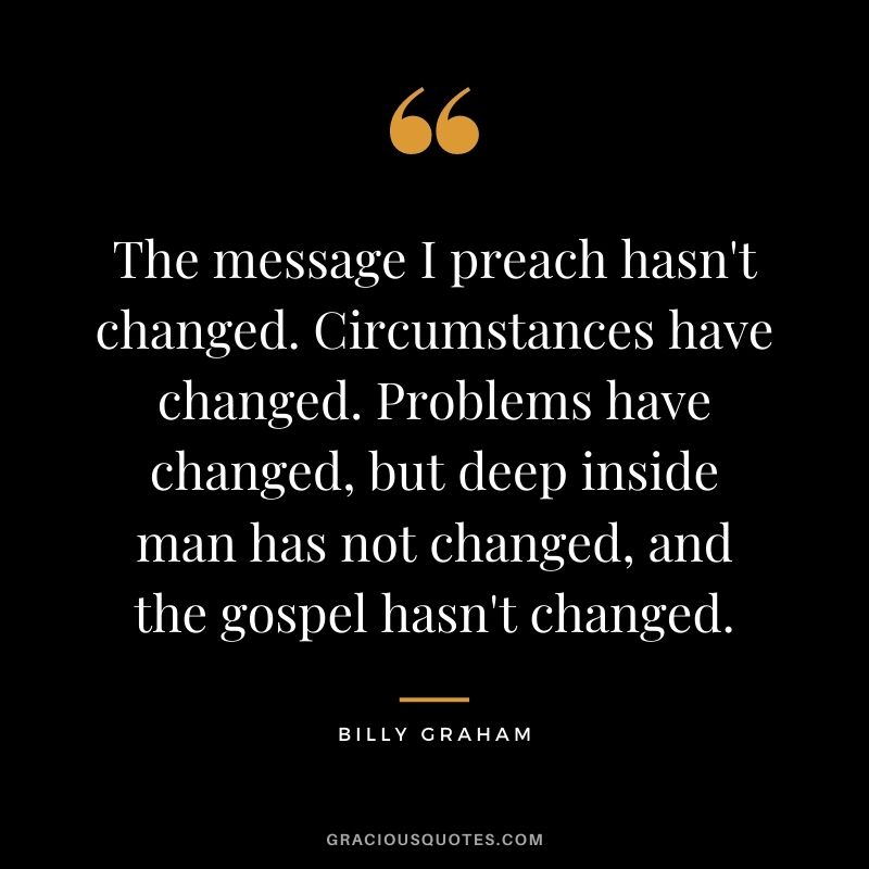 The message I preach hasn't changed. Circumstances have changed. Problems have changed, but deep inside man has not changed, and the gospel hasn't changed.