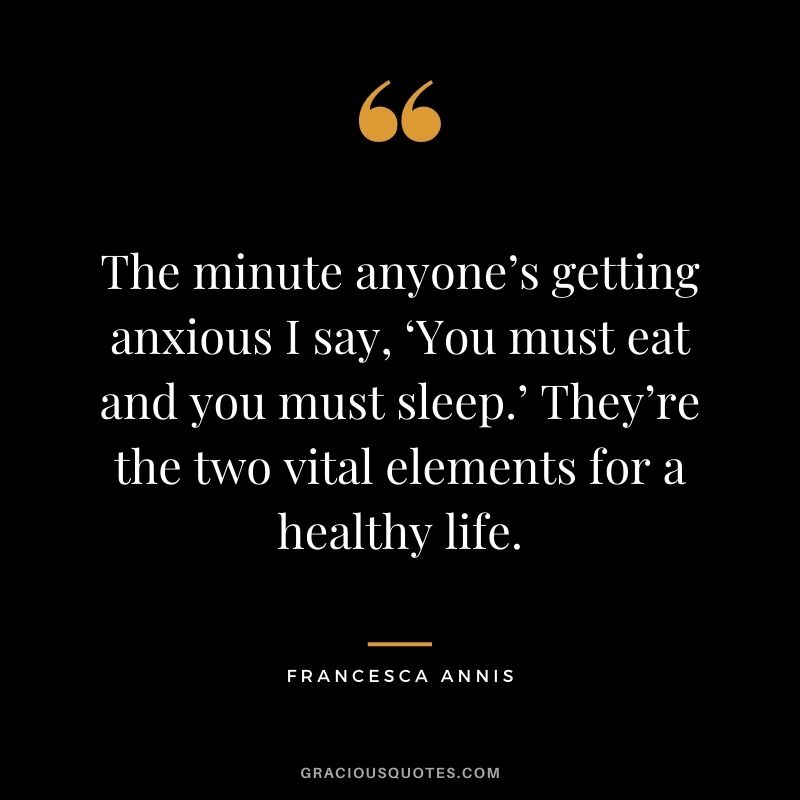 The minute anyone’s getting anxious I say, ‘You must eat and you must sleep.’ They’re the two vital elements for a healthy life. - Francesca Annis