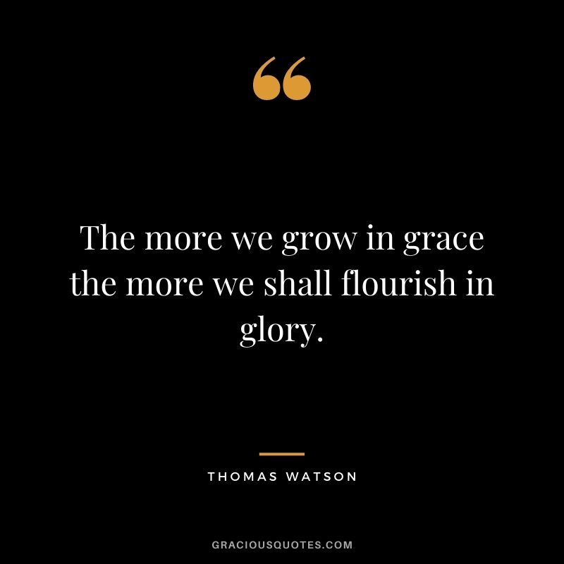 The more we grow in grace the more we shall flourish in glory. - Thomas Watson