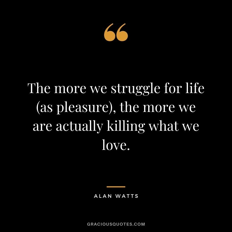 The more we struggle for life (as pleasure), the more we are actually killing what we love.