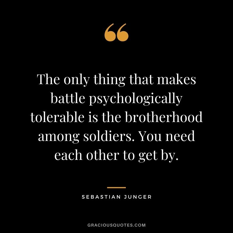 The only thing that makes battle psychologically tolerable is the brotherhood among soldiers. You need each other to get by. - Sebastian Junger