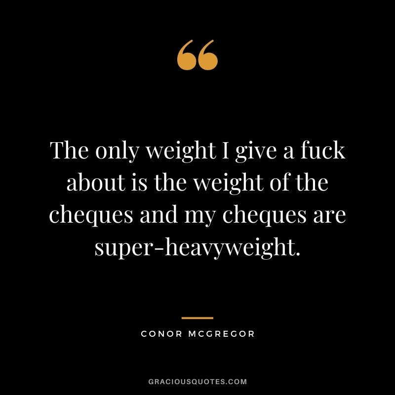 The only weight I give a fuck about is the weight of the cheques and my cheques are super-heavyweight.