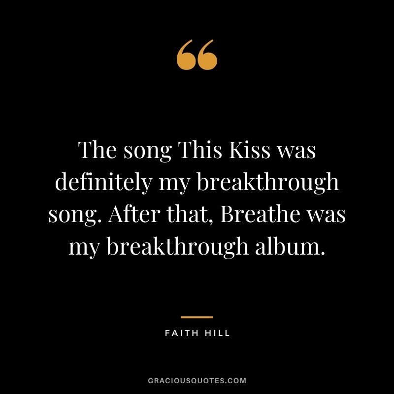 The song This Kiss was definitely my breakthrough song. After that, Breathe was my breakthrough album.