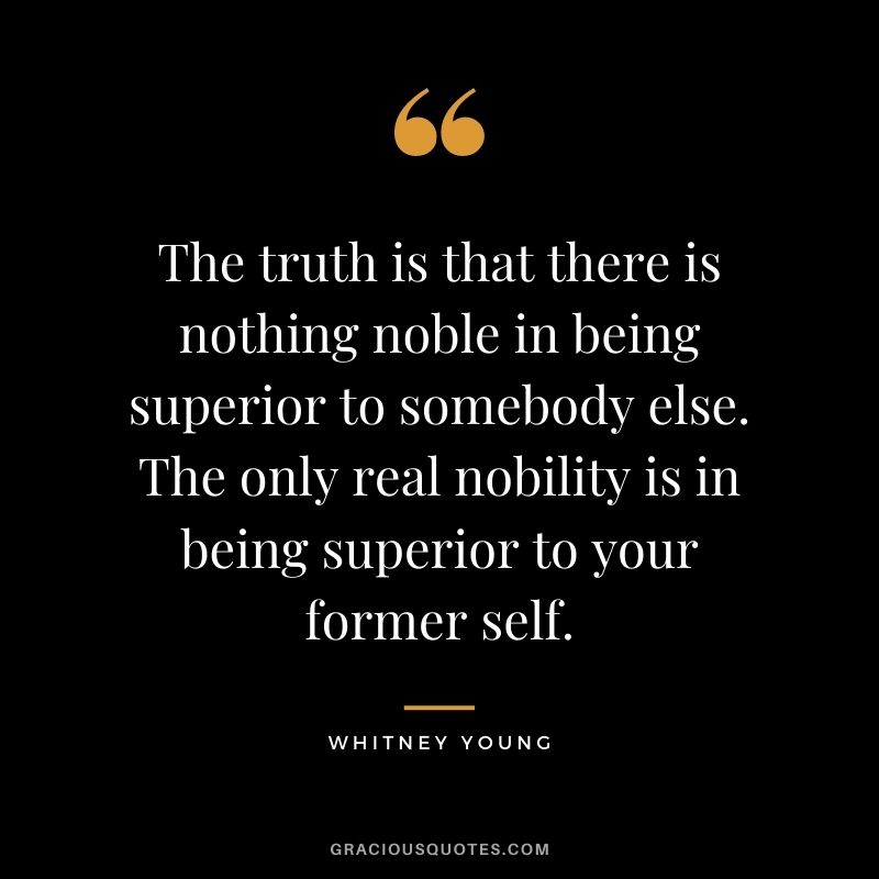 The truth is that there is nothing noble in being superior to somebody else. The only real nobility is in being superior to your former self.
