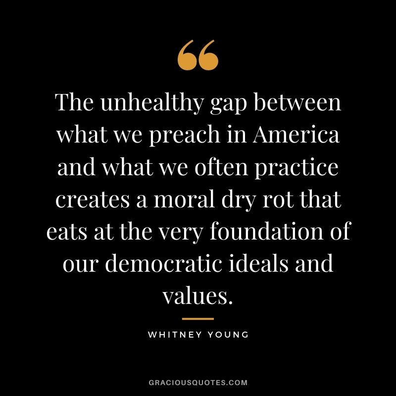 The unhealthy gap between what we preach in America and what we often practice creates a moral dry rot that eats at the very foundation of our democratic ideals and values.