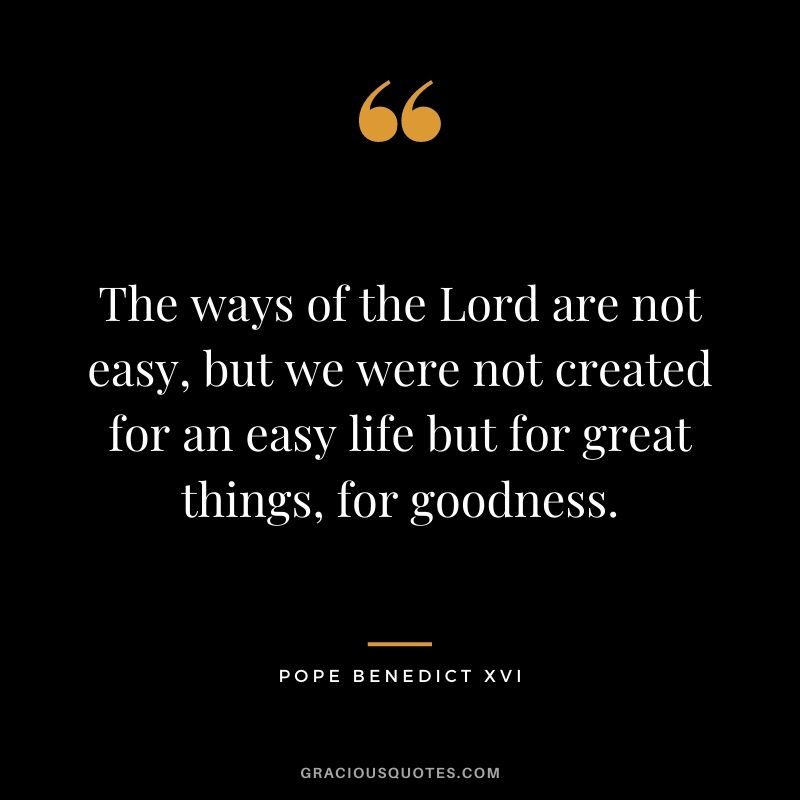 The ways of the Lord are not easy, but we were not created for an easy life but for great things, for goodness.