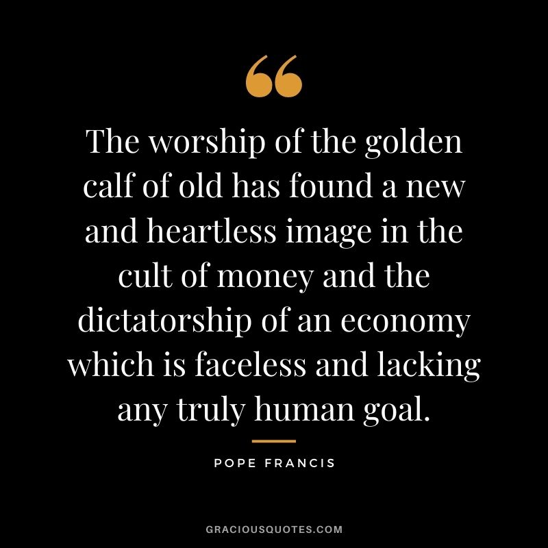 The worship of the golden calf of old has found a new and heartless image in the cult of money and the dictatorship of an economy which is faceless and lacking any truly human goal.