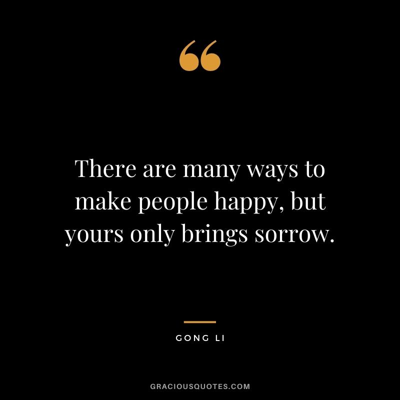 There are many ways to make people happy, but yours only brings sorrow.