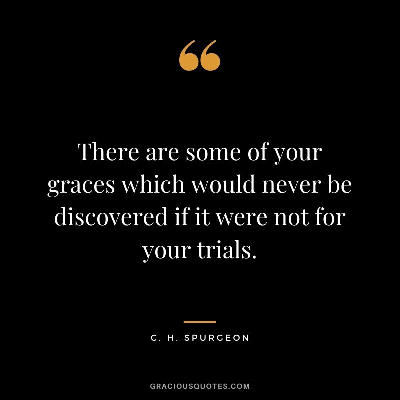 There are some of your graces which would never be discovered if it were not for your trials. - C. H. Spurgeon