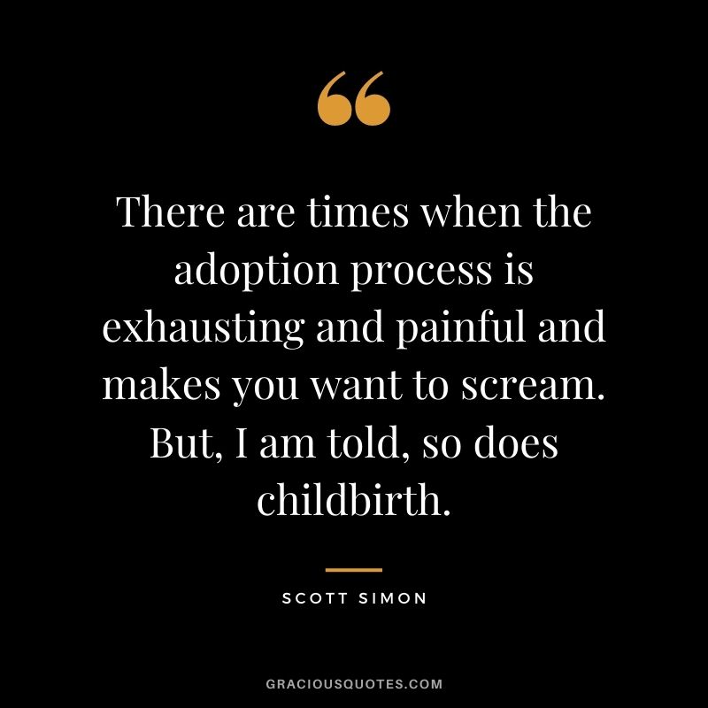 There are times when the adoption process is exhausting and painful and makes you want to scream. But, I am told, so does childbirth. - Scott Simon