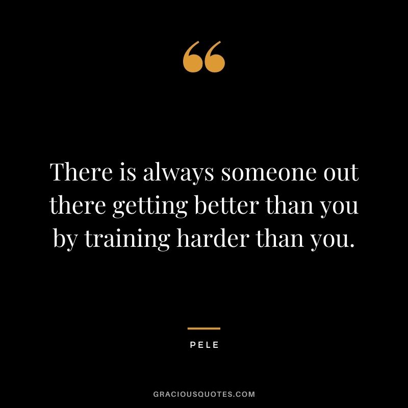 There is always someone out there getting better than you by training harder than you.