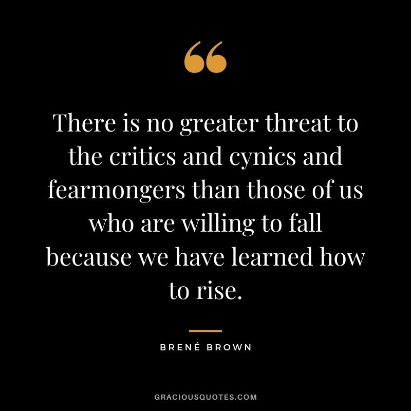 There is no greater threat to the critics and cynics and fearmongers than those of us who are willing to fall because we have learned how to rise. - Brené Brown