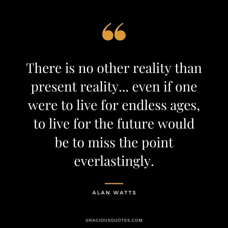 There is no other reality than present reality... even if one were to live for endless ages, to live for the future would be to miss the point everlastingly.