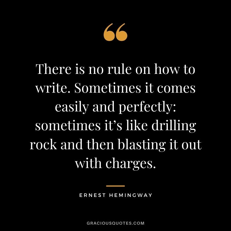 There is no rule on how to write. Sometimes it comes easily and perfectly sometimes it’s like drilling rock and then blasting it out with charges. - Ernest Hemingway