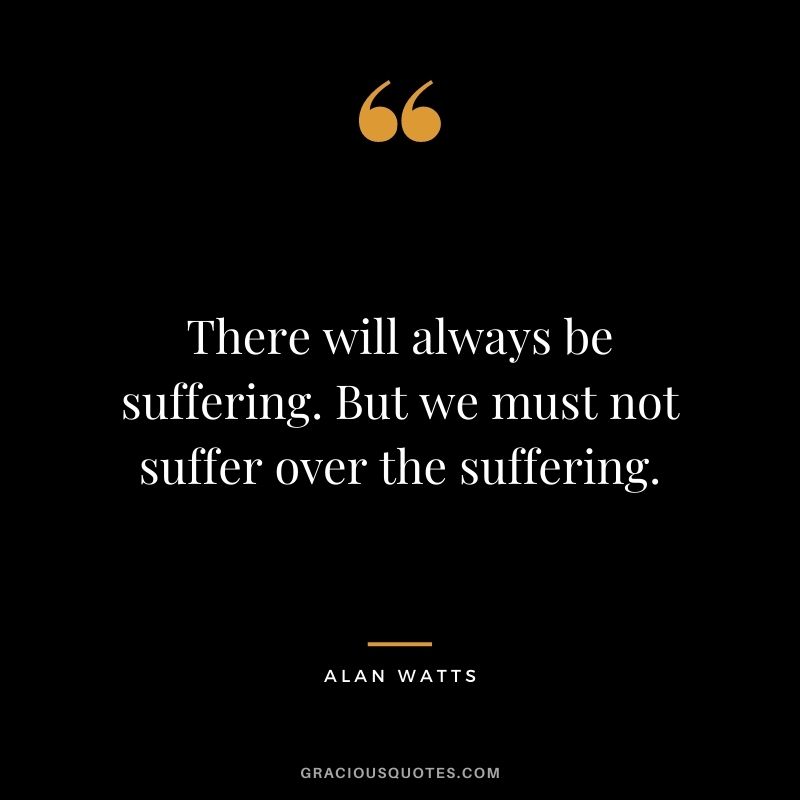 There will always be suffering. But we must not suffer over the suffering.
