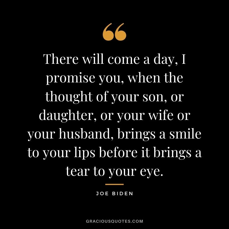 There will come a day, I promise you, when the thought of your son, or daughter, or your wife or your husband, brings a smile to your lips before it brings a tear to your eye.