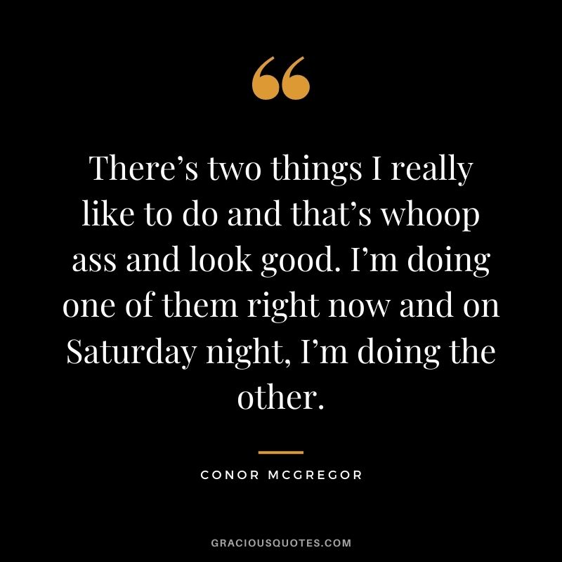 There’s two things I really like to do and that’s whoop ass and look good. I’m doing one of them right now and on Saturday night, I’m doing the other.