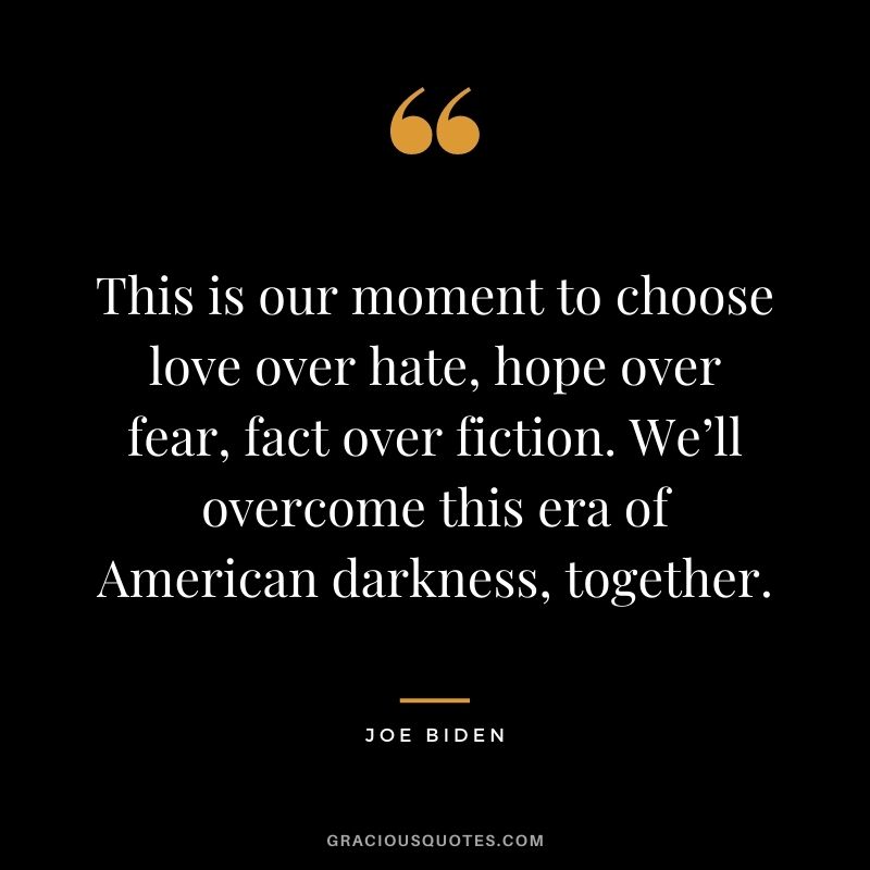 This is our moment to choose love over hate, hope over fear, fact over fiction. We’ll overcome this era of American darkness, together.