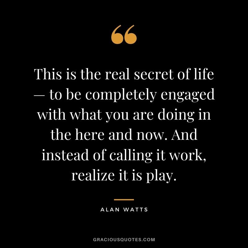 This is the real secret of life — to be completely engaged with what you are doing in the here and now. And instead of calling it work, realize it is play.