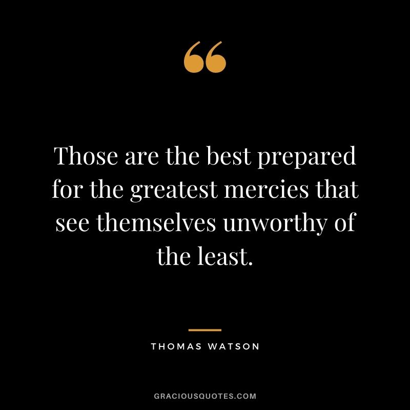 Those are the best prepared for the greatest mercies that see themselves unworthy of the least. - Thomas Watson