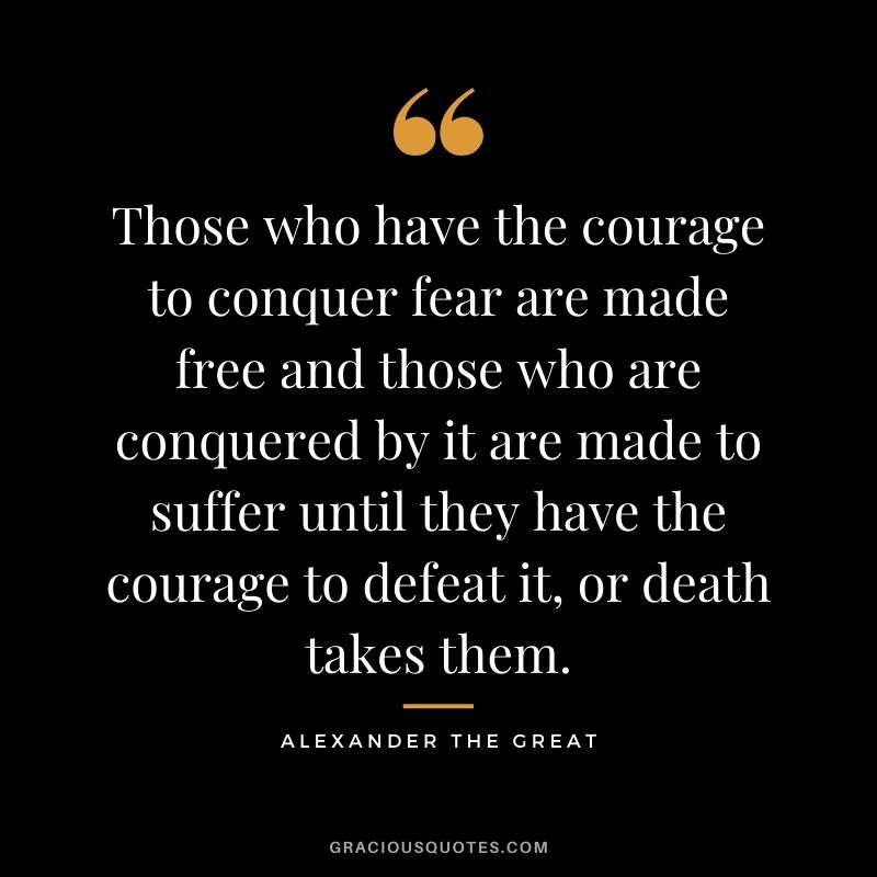Those who have the courage to conquer fear are made free and those who are conquered by it are made to suffer until they have the courage to defeat it, or death takes them.