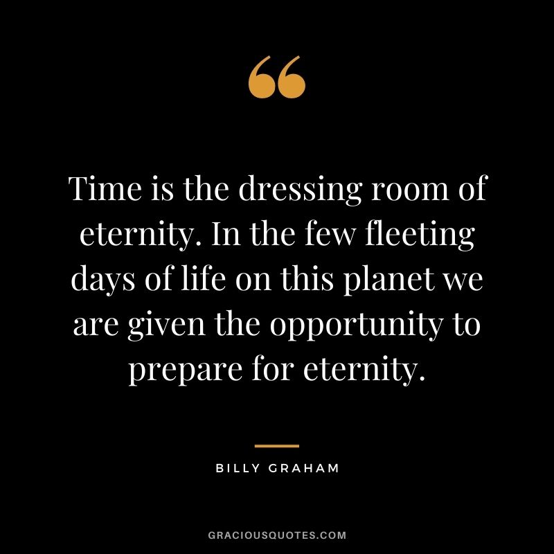 Time is the dressing room of eternity. In the few fleeting days of life on this planet we are given the opportunity to prepare for eternity.