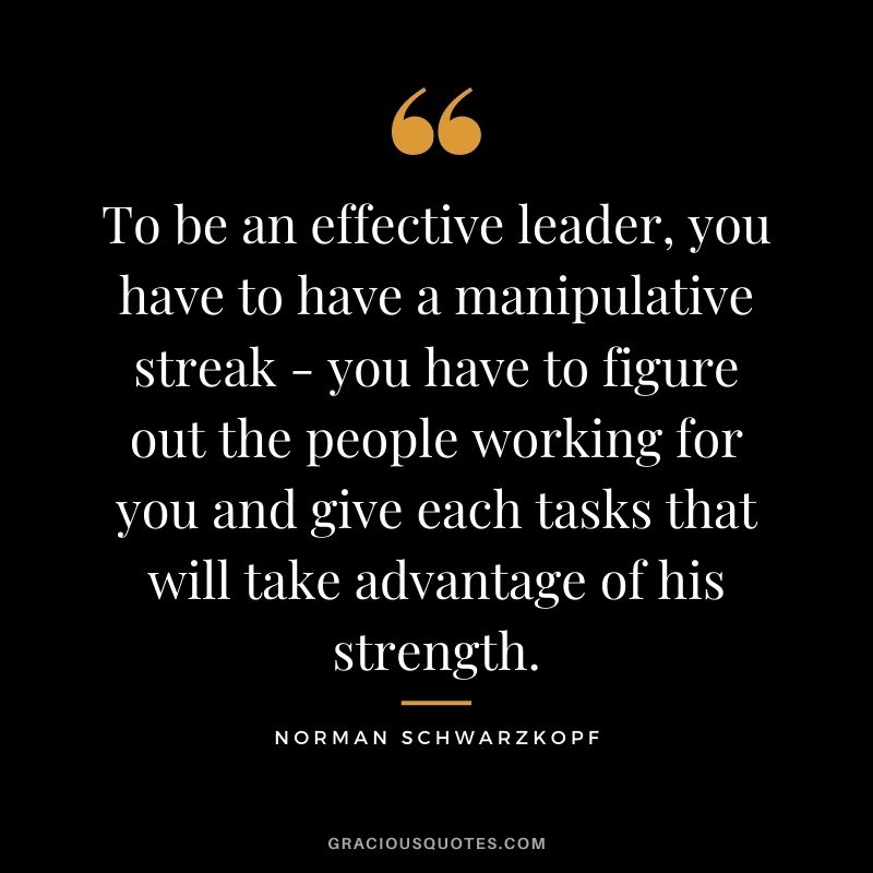 To be an effective leader, you have to have a manipulative streak - you have to figure out the people working for you and give each tasks that will take advantage of his strength.