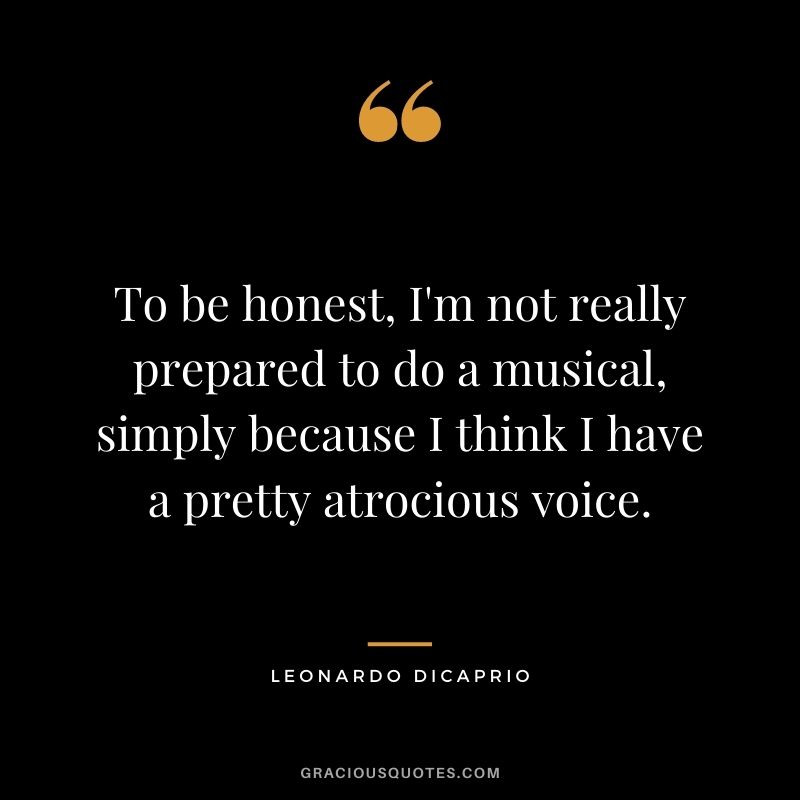 To be honest, I'm not really prepared to do a musical, simply because I think I have a pretty atrocious voice.