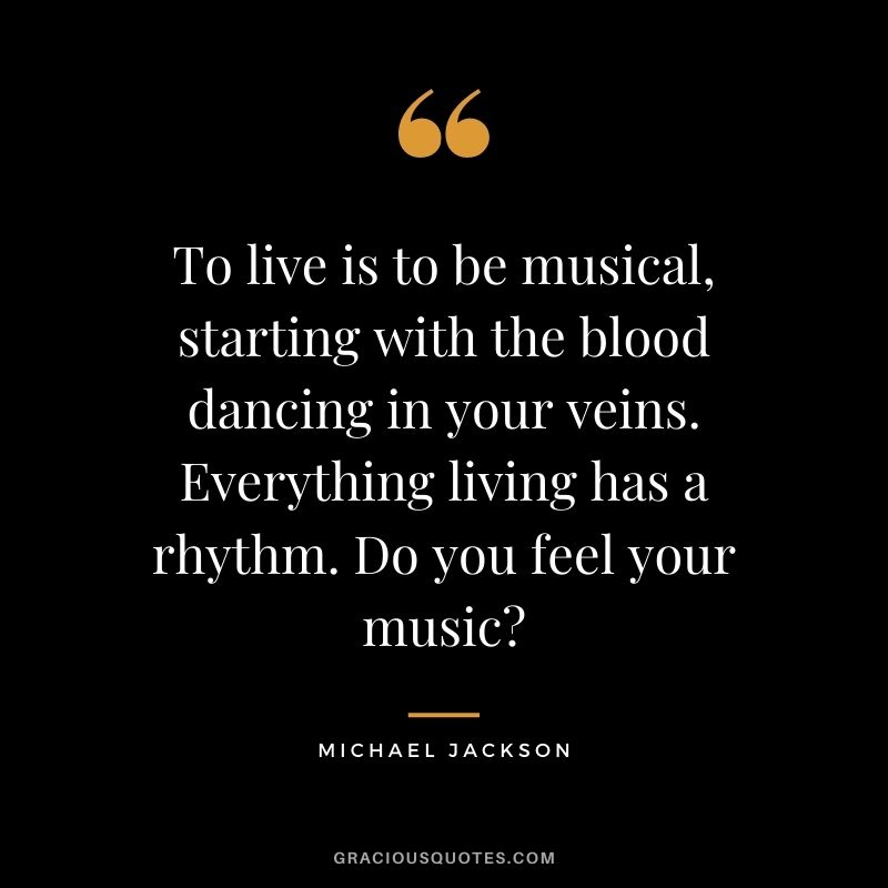 To live is to be musical, starting with the blood dancing in your veins. Everything living has a rhythm. Do you feel your music