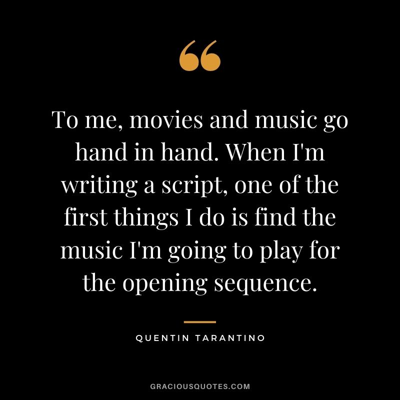 To me, movies and music go hand in hand. When I'm writing a script, one of the first things I do is find the music I'm going to play for the opening sequence.