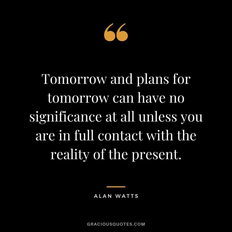 Tomorrow and plans for tomorrow can have no significance at all unless you are in full contact with the reality of the present.