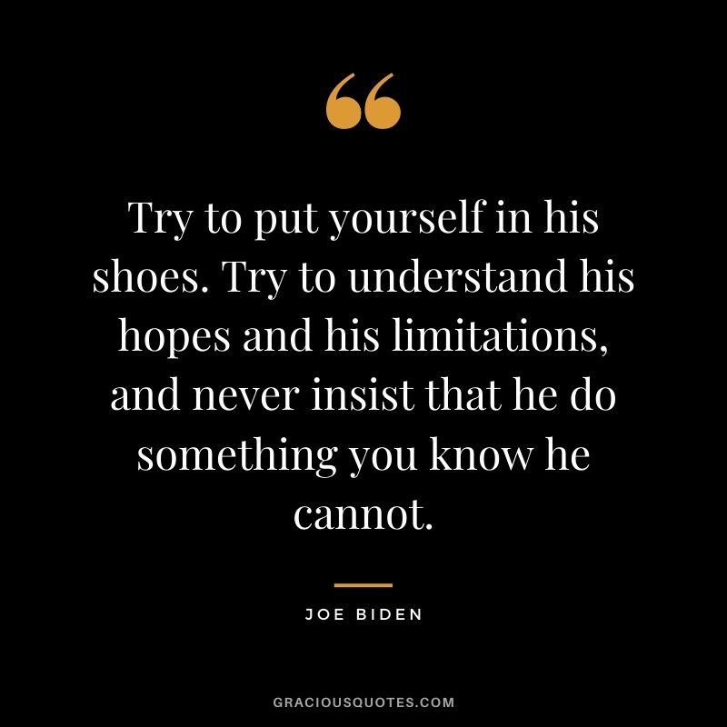 Try to put yourself in his shoes. Try to understand his hopes and his limitations, and never insist that he do something you know he cannot.