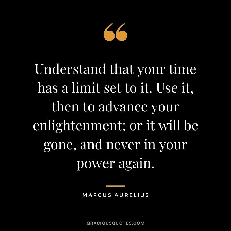 Understand that your time has a limit set to it. Use it, then to advance your enlightenment; or it will be gone, and never in your power again.