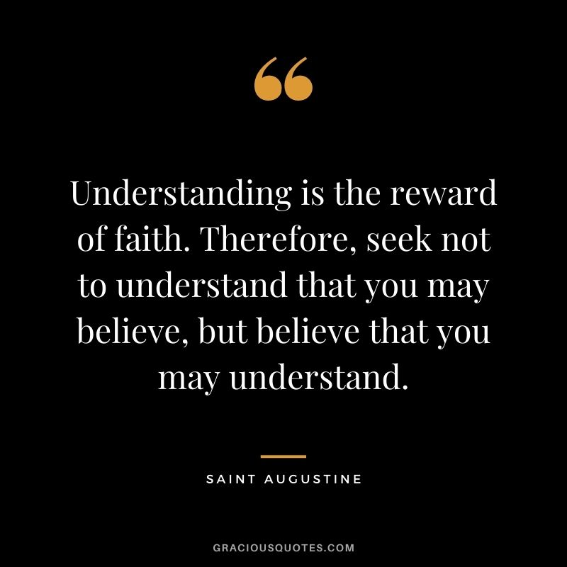 Understanding is the reward of faith. Therefore, seek not to understand that you may believe, but believe that you may understand.
