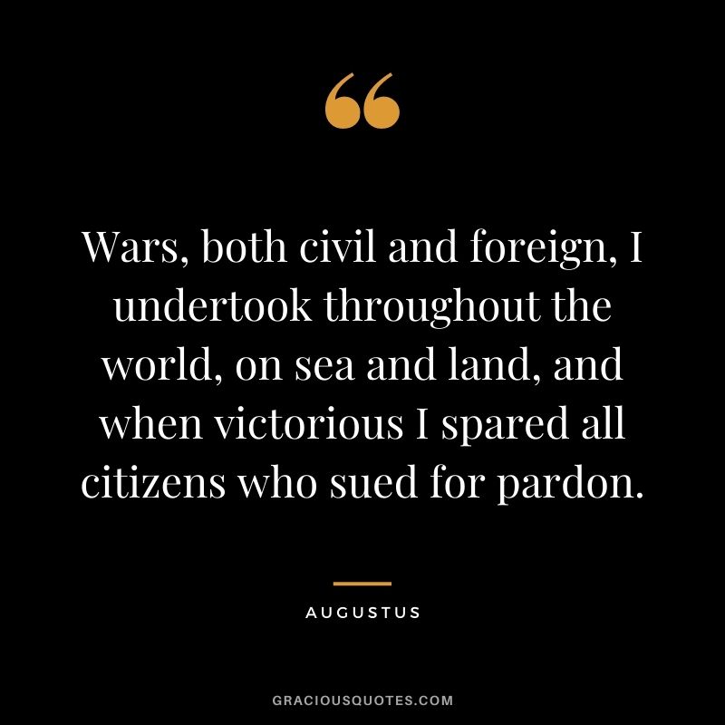 Wars, both civil and foreign, I undertook throughout the world, on sea and land, and when victorious I spared all citizens who sued for pardon.