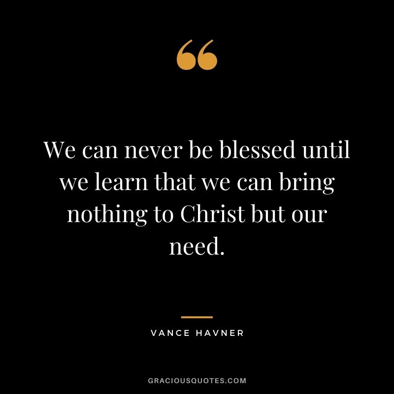 We can never be blessed until we learn that we can bring nothing to Christ but our need. - Vance Havner