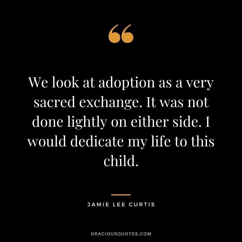We look at adoption as a very sacred exchange. It was not done lightly on either side. I would dedicate my life to this child. - Jamie Lee Curtis