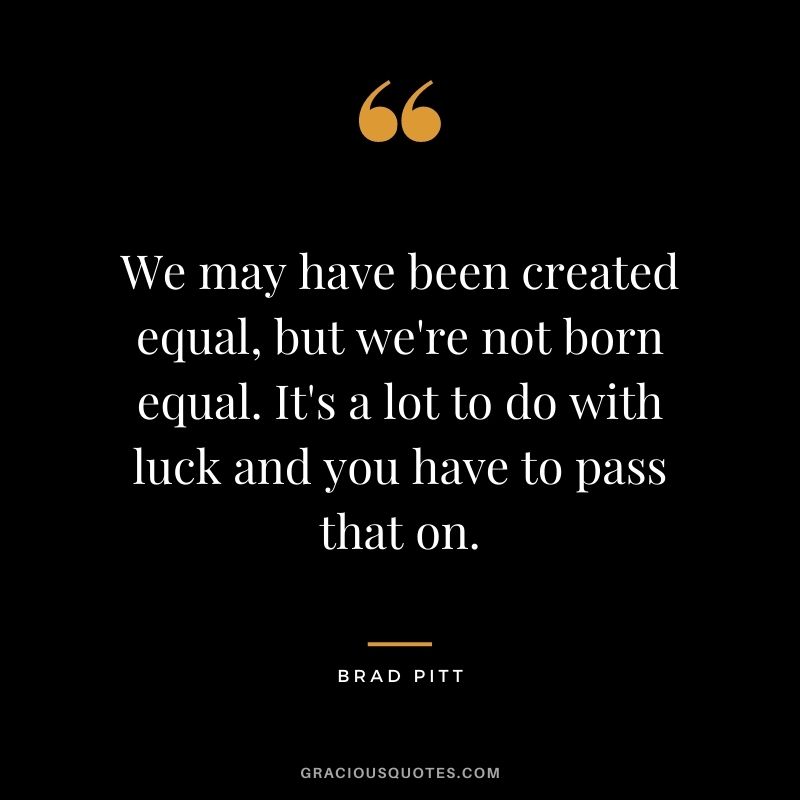 We may have been created equal, but we're not born equal. It's a lot to do with luck and you have to pass that on.