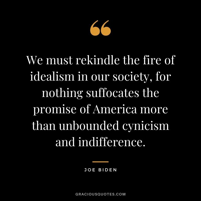 We must rekindle the fire of idealism in our society, for nothing suffocates the promise of America more than unbounded cynicism and indifference.