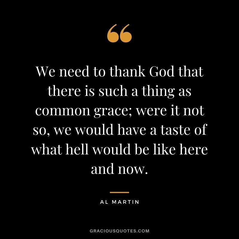 We need to thank God that there is such a thing as common grace; were it not so, we would have a taste of what hell would be like here and now. - Al Martin