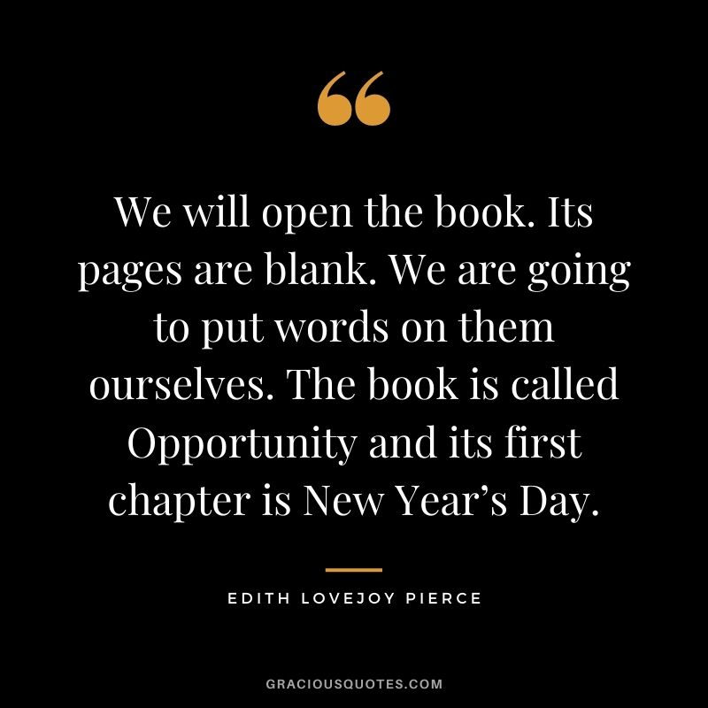 We will open the book. Its pages are blank. We are going to put words on them ourselves. The book is called Opportunity and its first chapter is New Year’s Day. - Edith Lovejoy Pierce